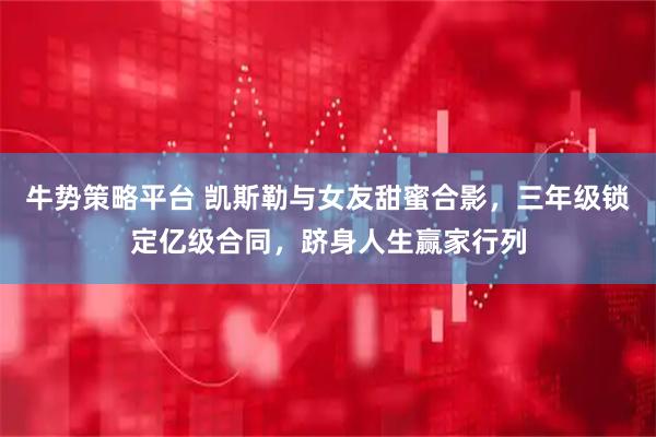 牛势策略平台 凯斯勒与女友甜蜜合影，三年级锁定亿级合同，跻身人生赢家行列