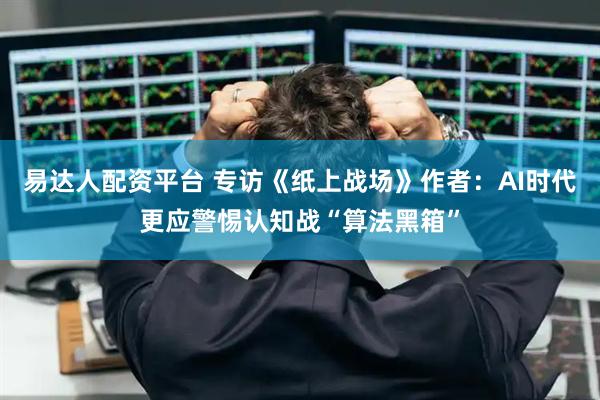 易达人配资平台 专访《纸上战场》作者：AI时代更应警惕认知战“算法黑箱”