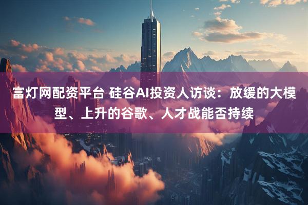 富灯网配资平台 硅谷AI投资人访谈：放缓的大模型、上升的谷歌、人才战能否持续