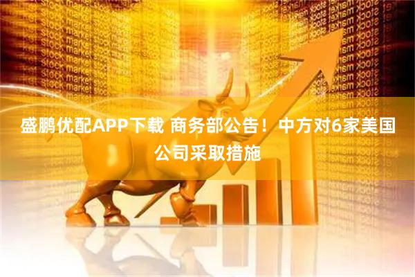 盛鹏优配APP下载 商务部公告！中方对6家美国公司采取措施