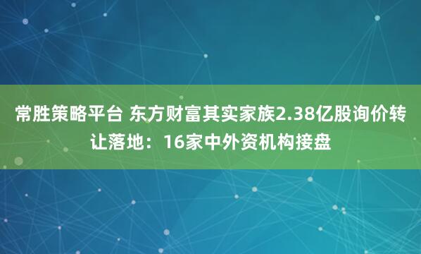 常胜策略平台 东方财富其实家族2.38亿股询价转让落地：16家中外资机构接盘