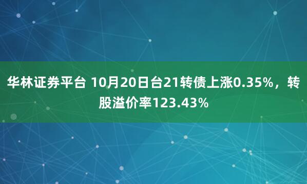 华林证券平台 10月20日台21转债上涨0.35%，转股溢价率123.43%