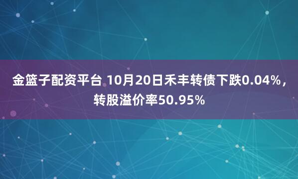 金篮子配资平台 10月20日禾丰转债下跌0.04%，转股溢价率50.95%