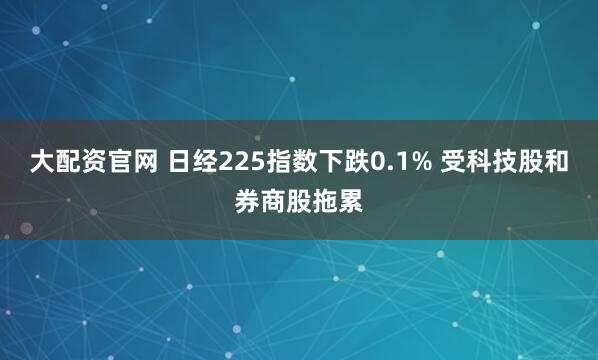 大配资官网 日经225指数下跌0.1% 受科技股和券商股拖累