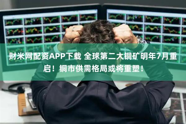 财米网配资APP下载 全球第二大铜矿明年7月重启！铜市供需格局或将重塑！
