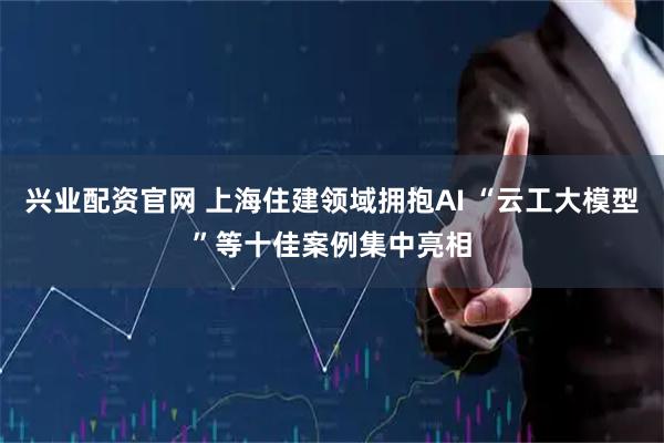 兴业配资官网 上海住建领域拥抱AI “云工大模型”等十佳案例集中亮相