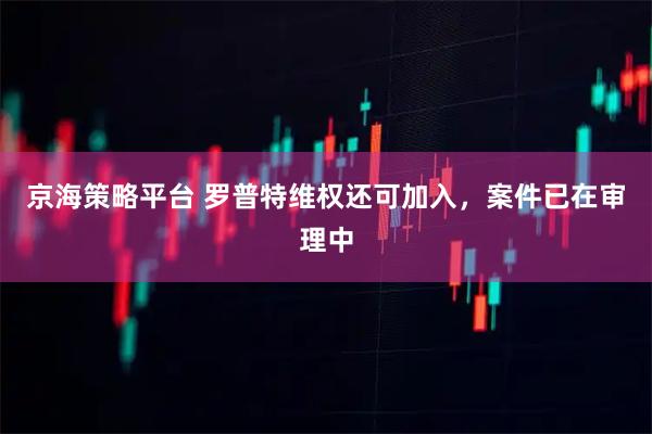 京海策略平台 罗普特维权还可加入，案件已在审理中