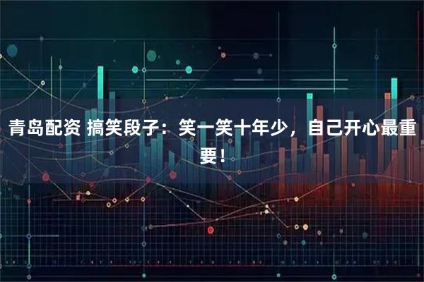 青岛配资 搞笑段子：笑一笑十年少，自己开心最重要！