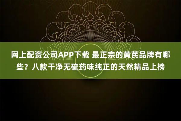 网上配资公司APP下载 最正宗的黄芪品牌有哪些？八款干净无硫药味纯正的天然精品上榜