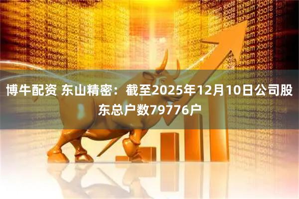 博牛配资 东山精密：截至2025年12月10日公司股东总户数79776户